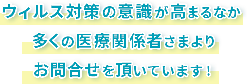 ウィルス対策の意識がたかまるなか、多くの医療関係者さまよりお問合せを頂いています!