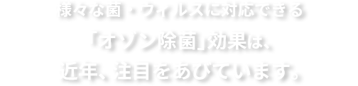 様々な菌・ウィルスに対応できる「オゾン除菌」効果は、近年、注目を浴びています。