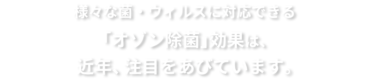 様々な菌・ウィルスに対応できる「オゾン除菌」効果は、近年、注目を浴びています。